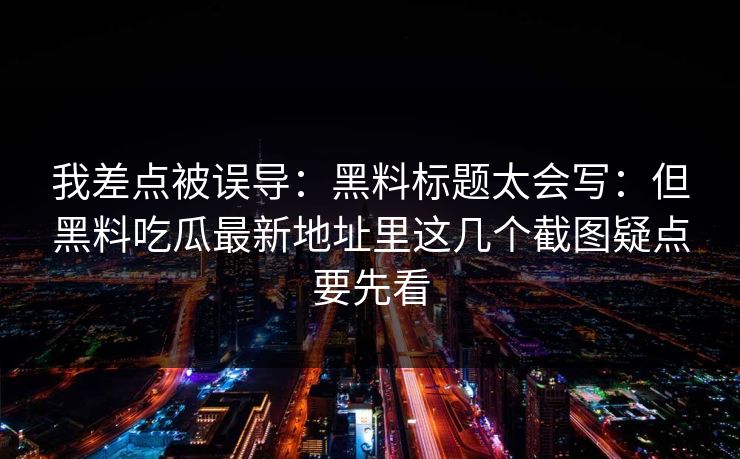 我差点被误导：黑料标题太会写：但黑料吃瓜最新地址里这几个截图疑点要先看