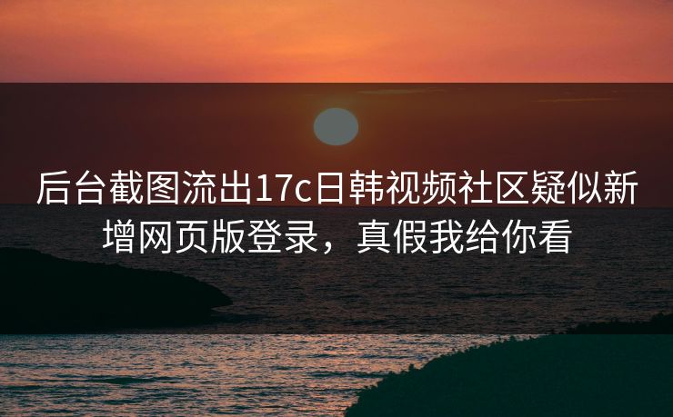 后台截图流出17c日韩视频社区疑似新增网页版登录，真假我给你看