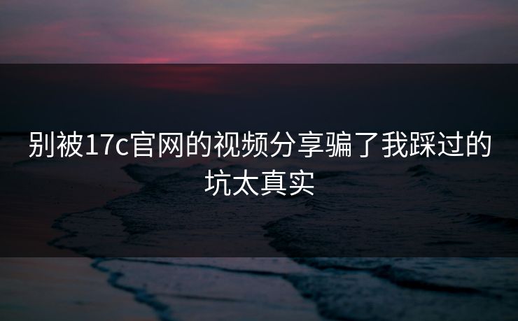 别被17c官网的视频分享骗了我踩过的坑太真实