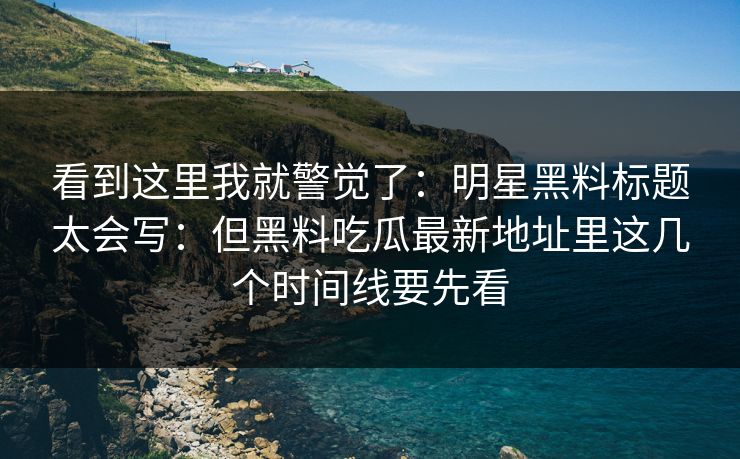 看到这里我就警觉了：明星黑料标题太会写：但黑料吃瓜最新地址里这几个时间线要先看