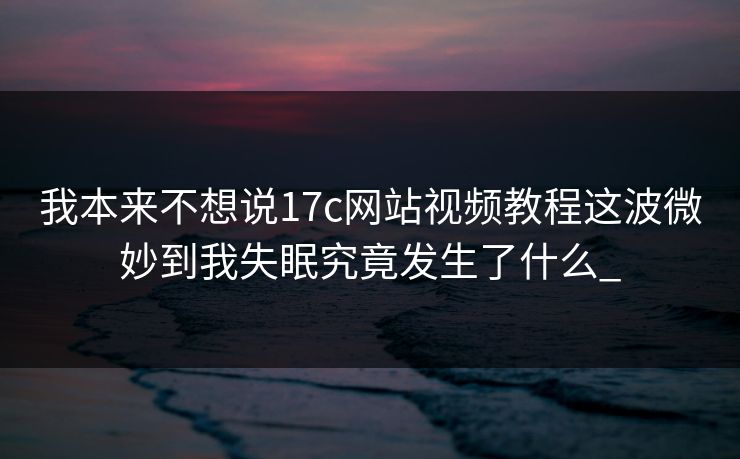 我本来不想说17c网站视频教程这波微妙到我失眠究竟发生了什么_