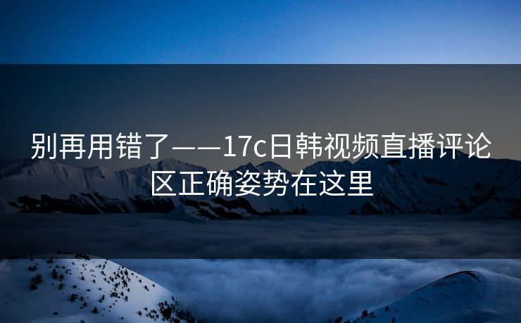 别再用错了——17c日韩视频直播评论区正确姿势在这里