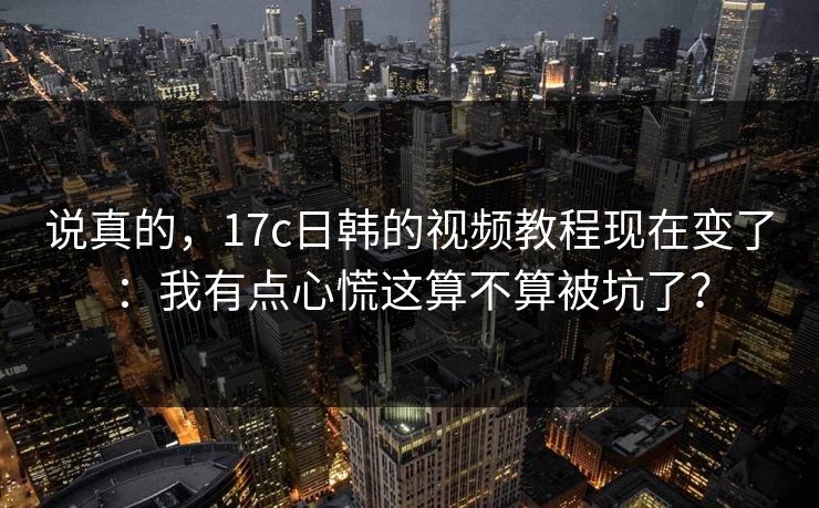 说真的，17c日韩的视频教程现在变了：我有点心慌这算不算被坑了？