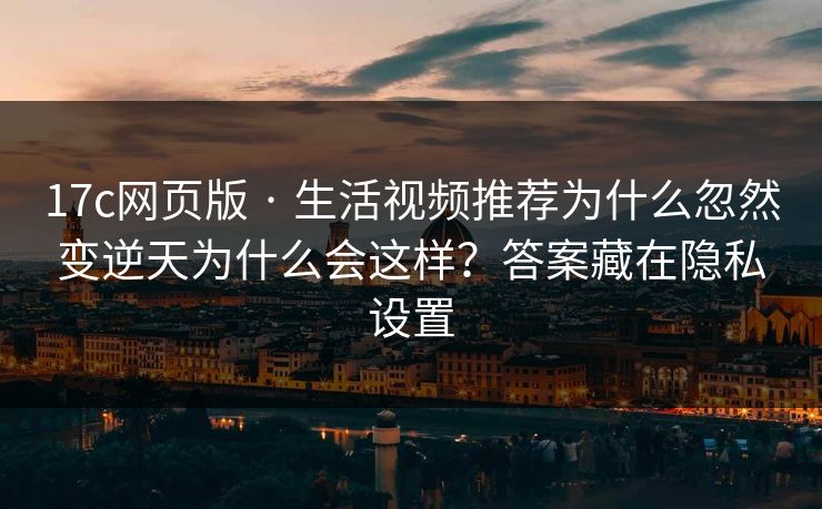 17c网页版 · 生活视频推荐为什么忽然变逆天为什么会这样？答案藏在隐私设置