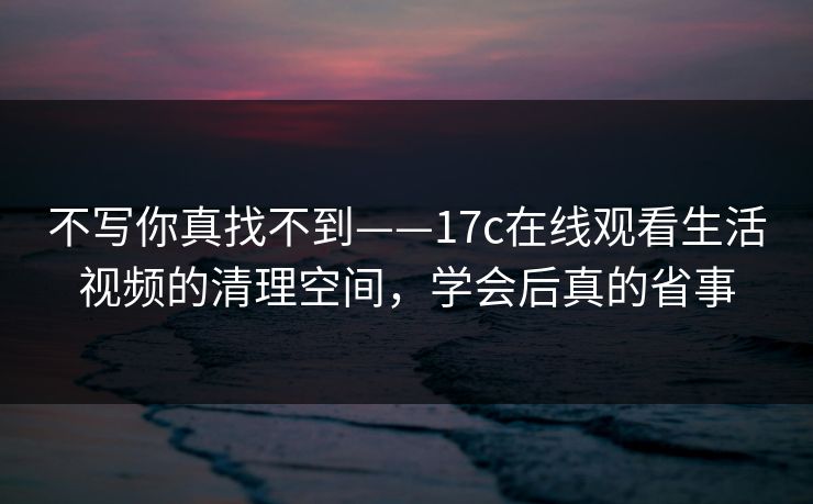 不写你真找不到——17c在线观看生活视频的清理空间，学会后真的省事