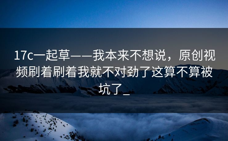 17c一起草——我本来不想说，原创视频刷着刷着我就不对劲了这算不算被坑了_
