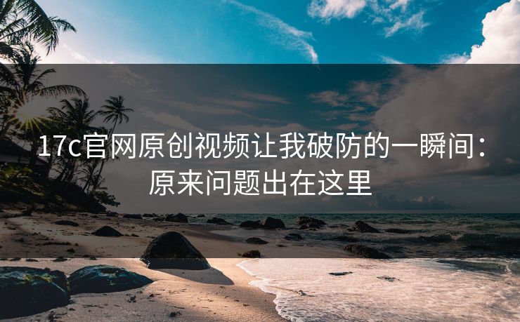 17c官网原创视频让我破防的一瞬间：原来问题出在这里