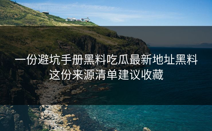 一份避坑手册黑料吃瓜最新地址黑料这份来源清单建议收藏
