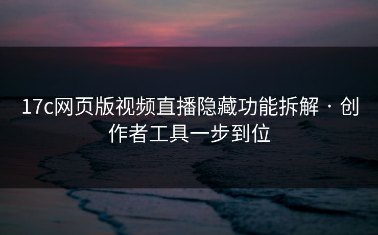 17c网页版视频直播隐藏功能拆解 · 创作者工具一步到位