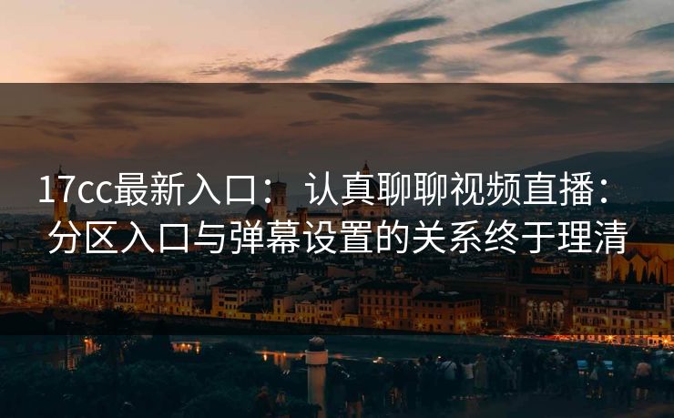 17cc最新入口： 认真聊聊视频直播： 分区入口与弹幕设置的关系终于理清