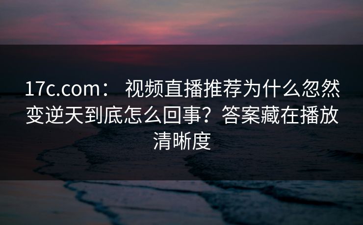 17c.com： 视频直播推荐为什么忽然变逆天到底怎么回事？答案藏在播放清晰度