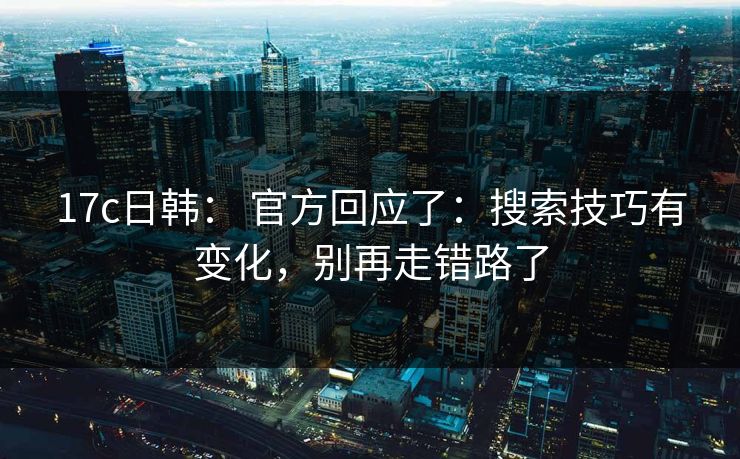 17c日韩： 官方回应了：搜索技巧有变化，别再走错路了
