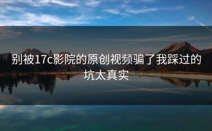 别被17c影院的原创视频骗了我踩过的坑太真实