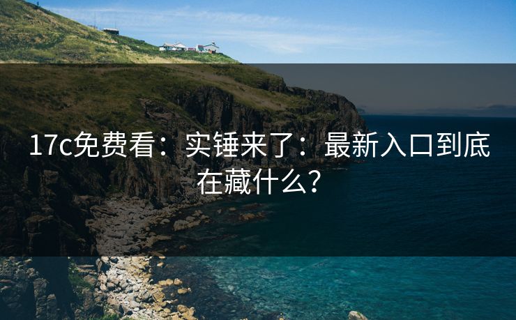 17c免费看：实锤来了：最新入口到底在藏什么？