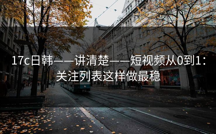 17c日韩——讲清楚——短视频从0到1：关注列表这样做最稳