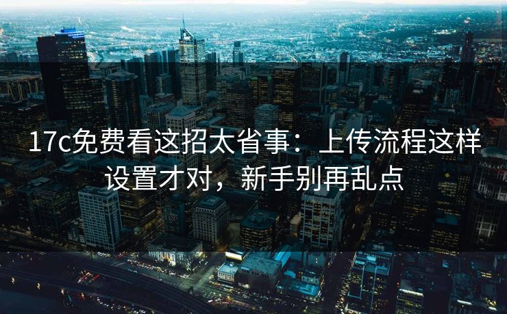 17c免费看这招太省事：上传流程这样设置才对，新手别再乱点