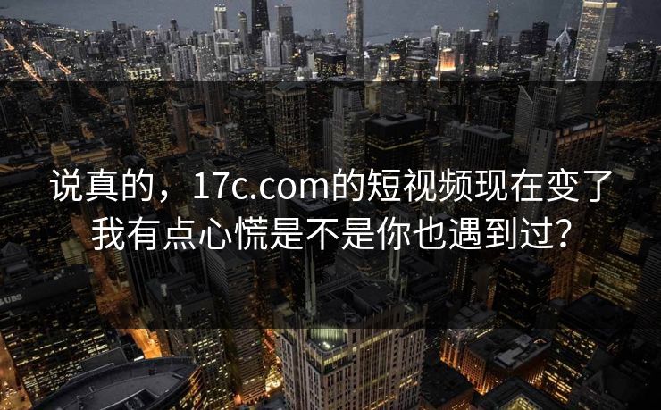 说真的，17c.com的短视频现在变了我有点心慌是不是你也遇到过？