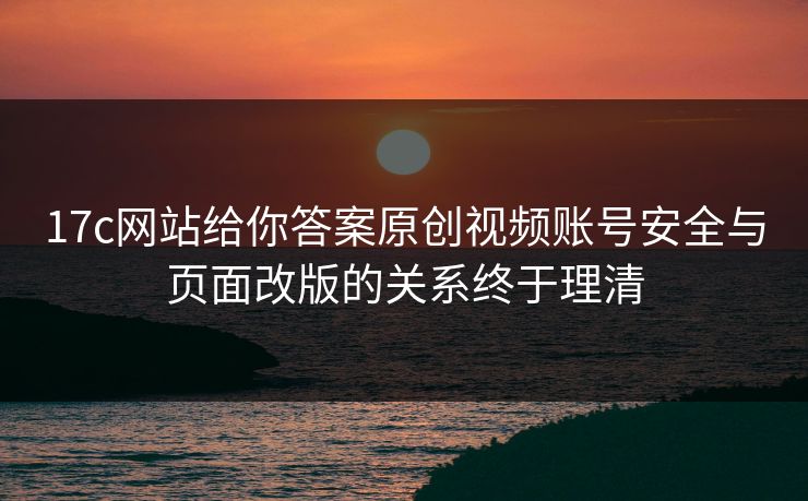 17c网站给你答案原创视频账号安全与页面改版的关系终于理清
