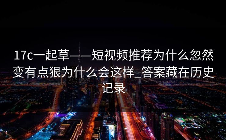 17c一起草——短视频推荐为什么忽然变有点狠为什么会这样_答案藏在历史记录