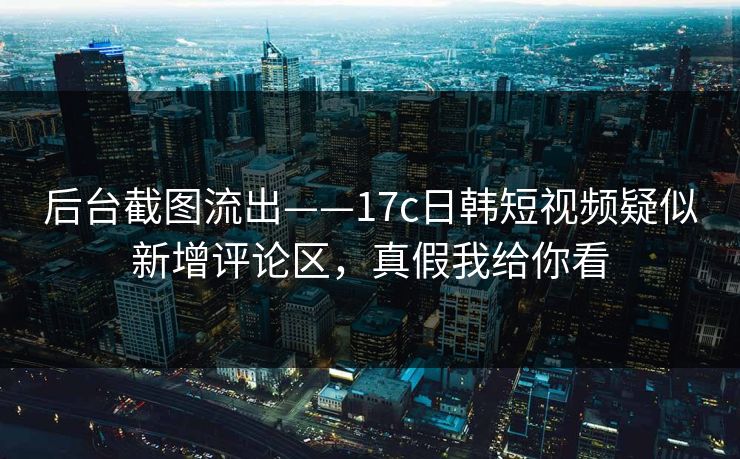 后台截图流出——17c日韩短视频疑似新增评论区，真假我给你看