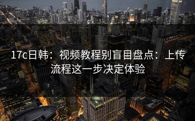 17c日韩：视频教程别盲目盘点：上传流程这一步决定体验