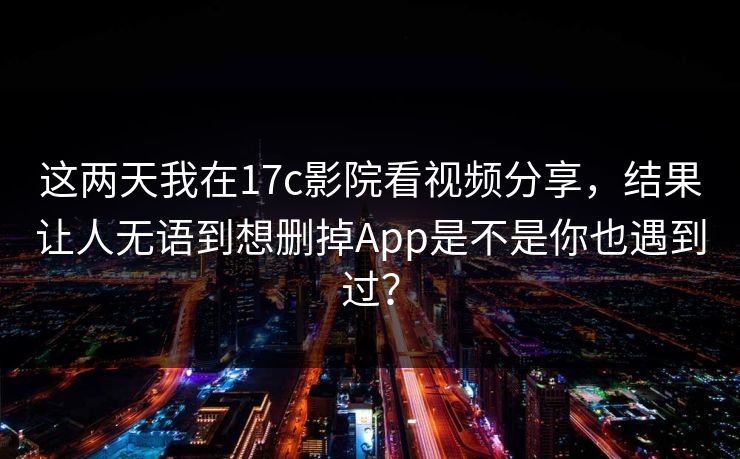 这两天我在17c影院看视频分享，结果让人无语到想删掉App是不是你也遇到过？