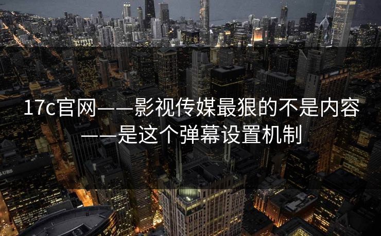 17c官网——影视传媒最狠的不是内容——是这个弹幕设置机制