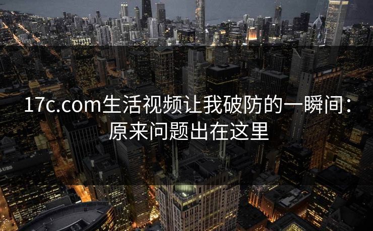 17c.com生活视频让我破防的一瞬间： 原来问题出在这里