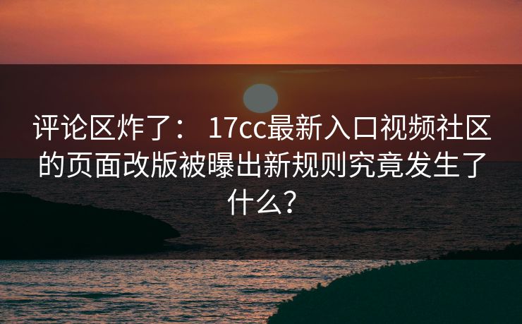 评论区炸了： 17cc最新入口视频社区的页面改版被曝出新规则究竟发生了什么？