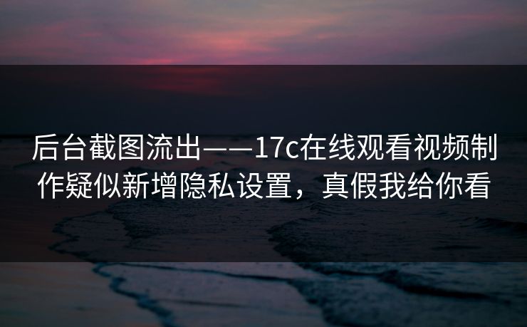 后台截图流出——17c在线观看视频制作疑似新增隐私设置，真假我给你看