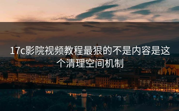 17c影院视频教程最狠的不是内容是这个清理空间机制