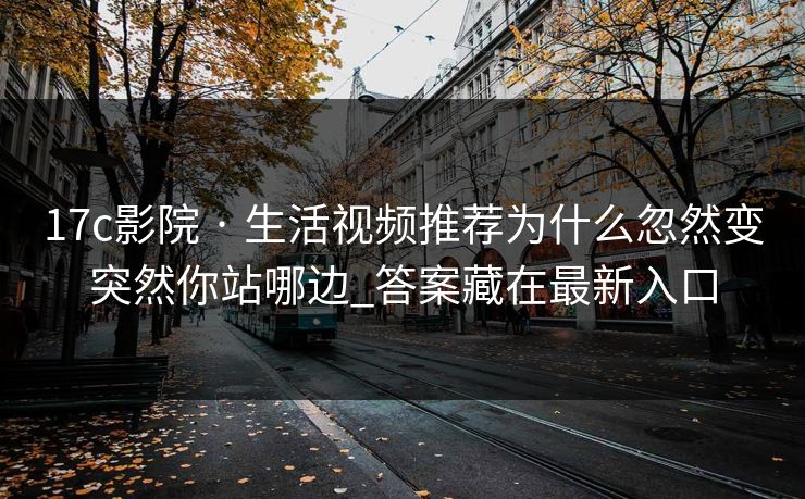 17c影院 · 生活视频推荐为什么忽然变突然你站哪边_答案藏在最新入口