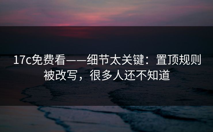 17c免费看——细节太关键：置顶规则被改写，很多人还不知道