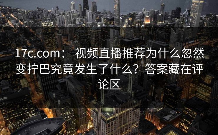 17c.com： 视频直播推荐为什么忽然变拧巴究竟发生了什么？答案藏在评论区