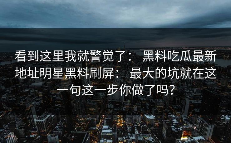 看到这里我就警觉了： 黑料吃瓜最新地址明星黑料刷屏： 最大的坑就在这一句这一步你做了吗？