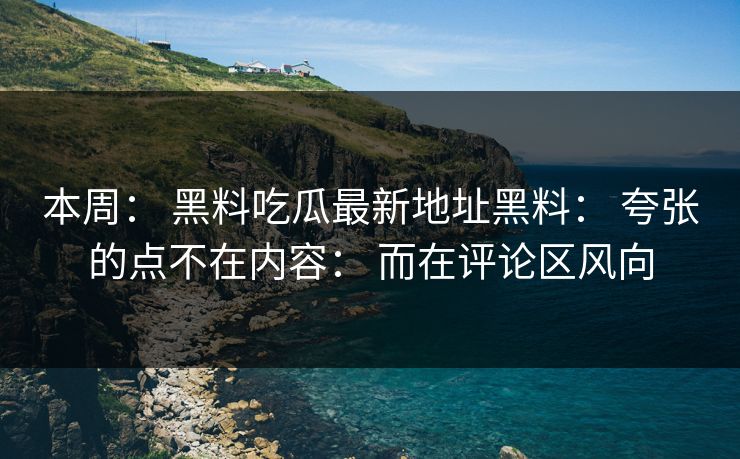 本周： 黑料吃瓜最新地址黑料： 夸张的点不在内容： 而在评论区风向