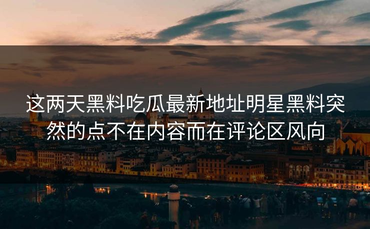 这两天黑料吃瓜最新地址明星黑料突然的点不在内容而在评论区风向