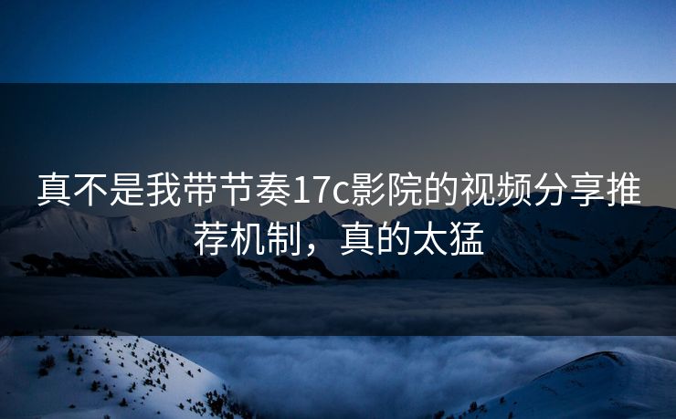 真不是我带节奏17c影院的视频分享推荐机制，真的太猛