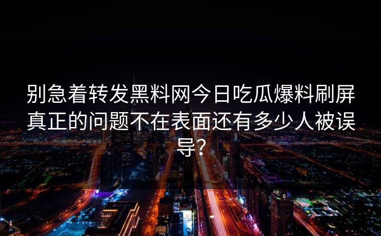 别急着转发黑料网今日吃瓜爆料刷屏真正的问题不在表面还有多少人被误导？