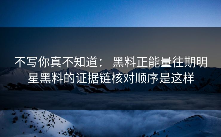 不写你真不知道： 黑料正能量往期明星黑料的证据链核对顺序是这样