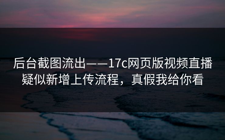 后台截图流出——17c网页版视频直播疑似新增上传流程，真假我给你看