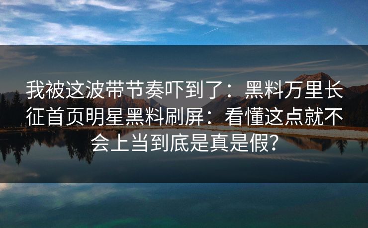 我被这波带节奏吓到了：黑料万里长征首页明星黑料刷屏：看懂这点就不会上当到底是真是假？