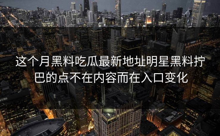 这个月黑料吃瓜最新地址明星黑料拧巴的点不在内容而在入口变化