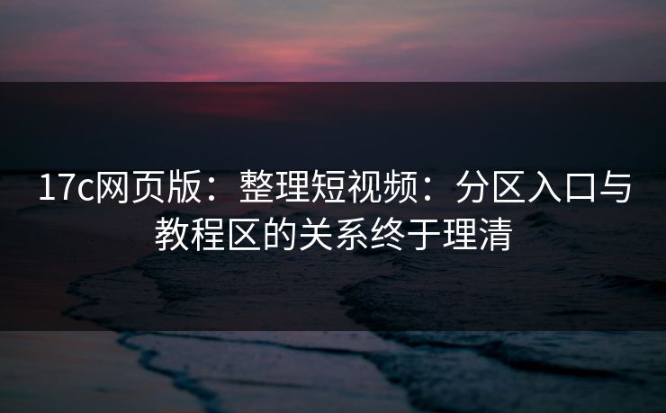17c网页版：整理短视频：分区入口与教程区的关系终于理清