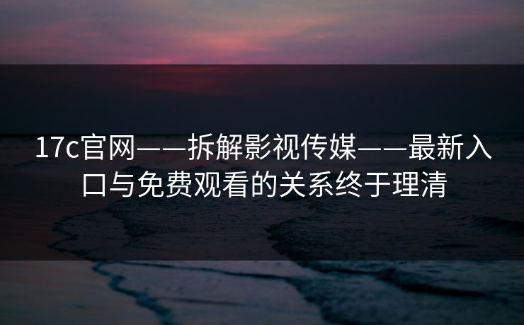 17c官网——拆解影视传媒——最新入口与免费观看的关系终于理清