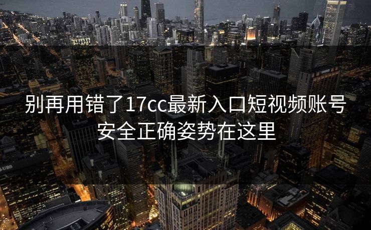 别再用错了17cc最新入口短视频账号安全正确姿势在这里