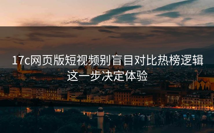 17c网页版短视频别盲目对比热榜逻辑这一步决定体验