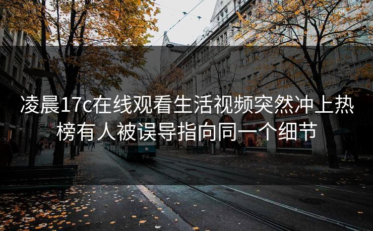 凌晨17c在线观看生活视频突然冲上热榜有人被误导指向同一个细节