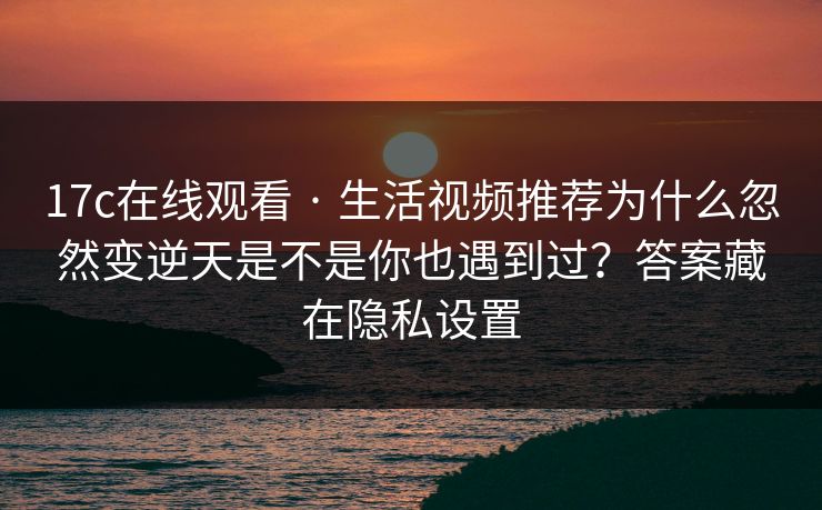 17c在线观看 · 生活视频推荐为什么忽然变逆天是不是你也遇到过？答案藏在隐私设置