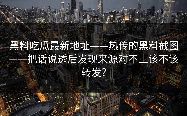 黑料吃瓜最新地址——热传的黑料截图——把话说透后发现来源对不上该不该转发？